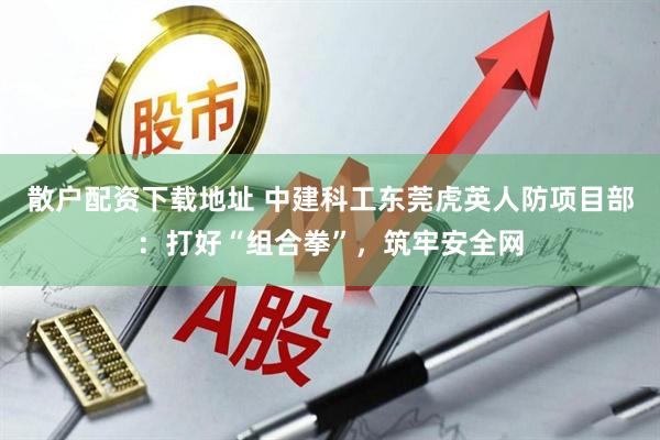 散户配资下载地址 中建科工东莞虎英人防项目部：打好“组合拳”，筑牢安全网