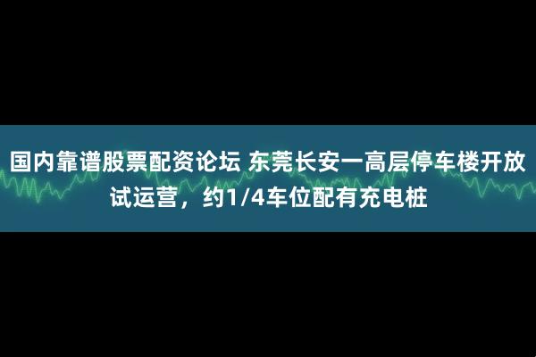 国内靠谱股票配资论坛 东莞长安一高层停车楼开放试运营，约1/4车位配有充电桩