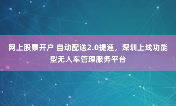 网上股票开户 自动配送2.0提速，深圳上线功能型无人车管理服务平台