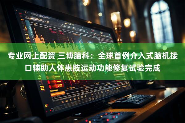 专业网上配资 三博脑科：全球首例介入式脑机接口辅助人体患肢运动功能修复试验完成