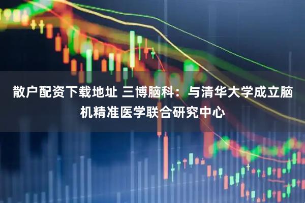 散户配资下载地址 三博脑科：与清华大学成立脑机精准医学联合研究中心