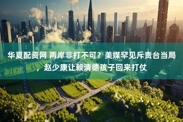 华夏配资网 两岸非打不可？美媒罕见斥责台当局，赵少康让赖清德孩子回来打仗