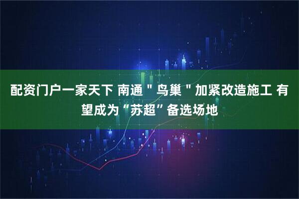配资门户一家天下 南通＂鸟巢＂加紧改造施工 有望成为“苏超”备选场地