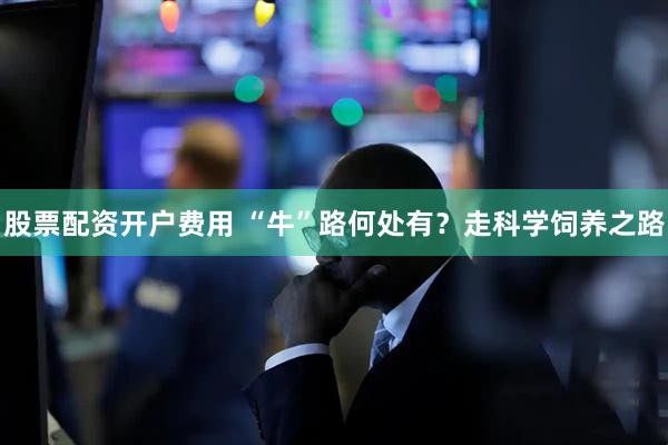 股票配资开户费用 “牛”路何处有？走科学饲养之路