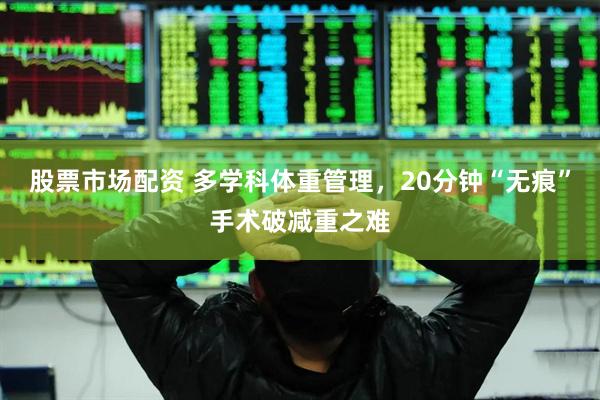 股票市场配资 多学科体重管理，20分钟“无痕”手术破减重之难