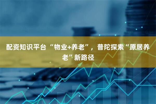 配资知识平台 “物业+养老”，普陀探索“原居养老”新路径
