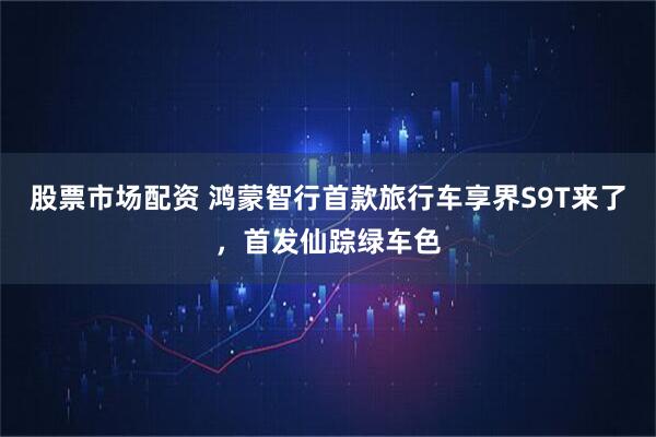 股票市场配资 鸿蒙智行首款旅行车享界S9T来了，首发仙踪绿车色