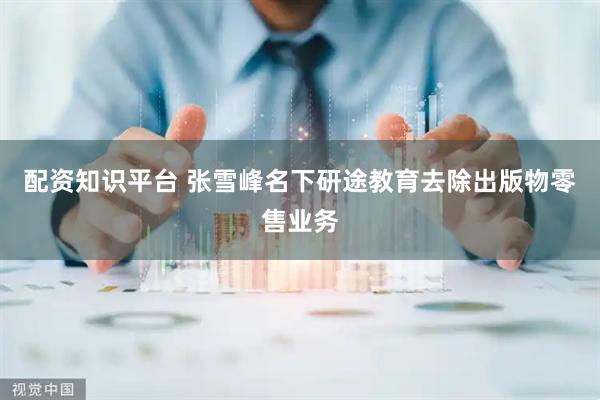 配资知识平台 张雪峰名下研途教育去除出版物零售业务