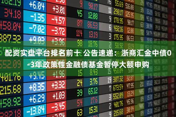 配资实盘平台排名前十 公告速递：浙商汇金中债0-3年政策性金融债基金暂停大额申购