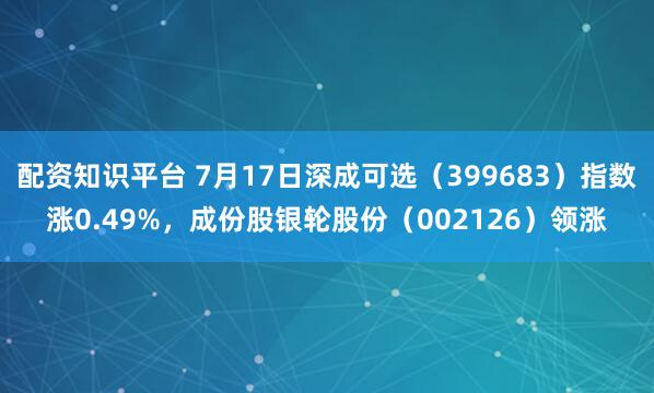 配资知识平台 7月17日深成可选（399683）指数涨0.49%，成份股银轮股份（002126）领涨