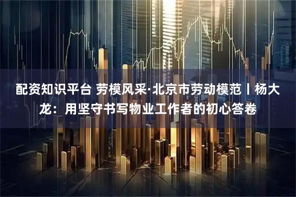 配资知识平台 劳模风采·北京市劳动模范丨杨大龙：用坚守书写物业工作者的初心答卷