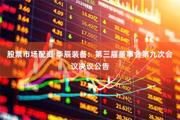 股票市场配资 华辰装备：第三届董事会第九次会议决议公告