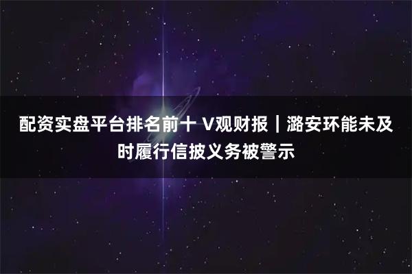 配资实盘平台排名前十 V观财报｜潞安环能未及时履行信披义务被警示