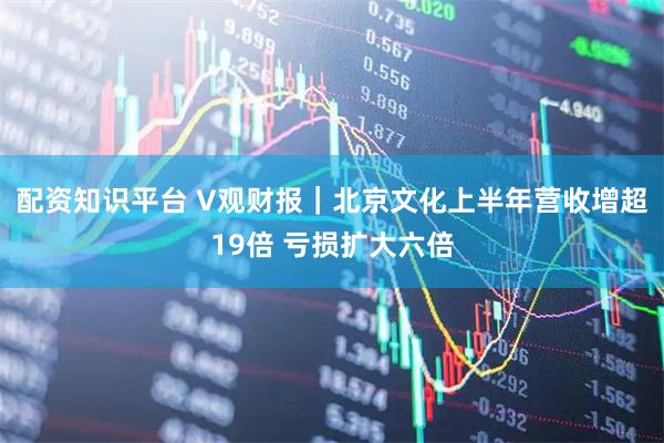 配资知识平台 V观财报｜北京文化上半年营收增超19倍 亏损扩大六倍