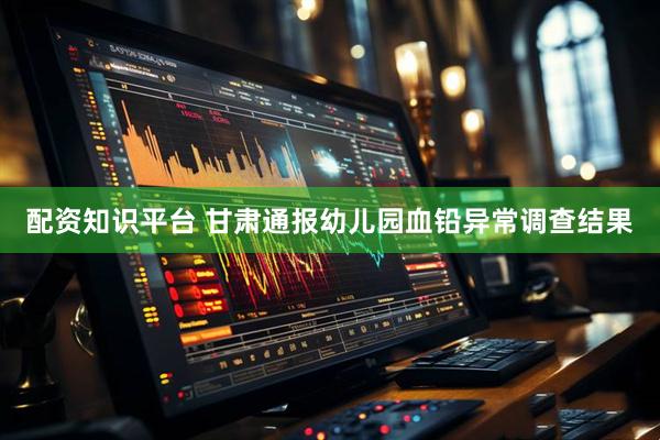 配资知识平台 甘肃通报幼儿园血铅异常调查结果