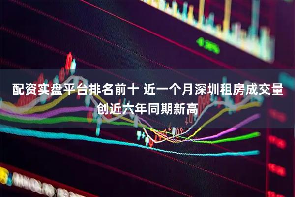 配资实盘平台排名前十 近一个月深圳租房成交量创近六年同期新高