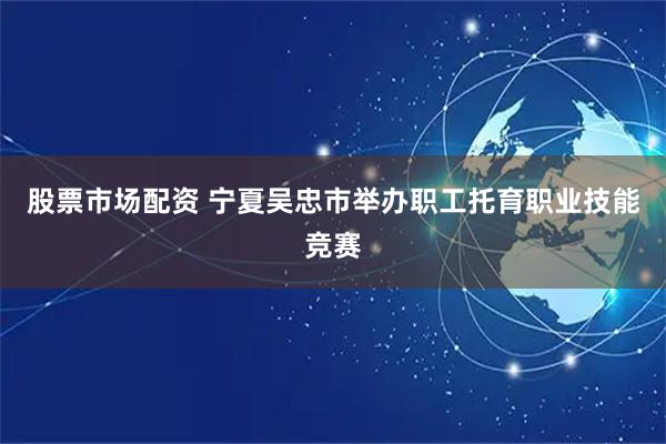 股票市场配资 宁夏吴忠市举办职工托育职业技能竞赛