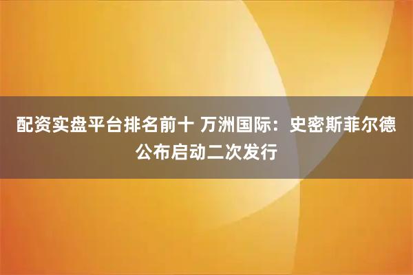 配资实盘平台排名前十 万洲国际：史密斯菲尔德公布启动二次发行