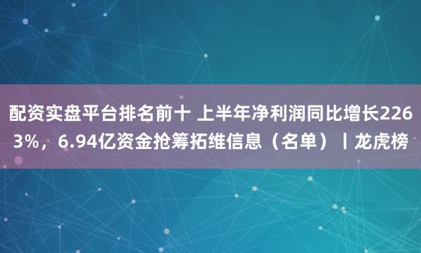 配资实盘平台排名前十 上半年净利润同比增长2263%，6.94亿资金抢筹拓维信息（名单）丨龙虎榜