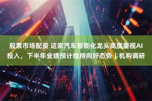 股票市场配资 这家汽车智能化龙头高度重视AI投入，下半年业绩预计维持向好态势丨机构调研