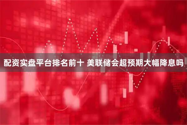 配资实盘平台排名前十 美联储会超预期大幅降息吗