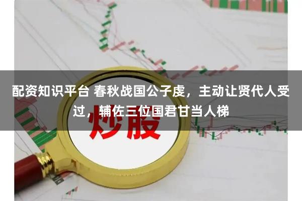 配资知识平台 春秋战国公子虔，主动让贤代人受过，辅佐三位国君甘当人梯