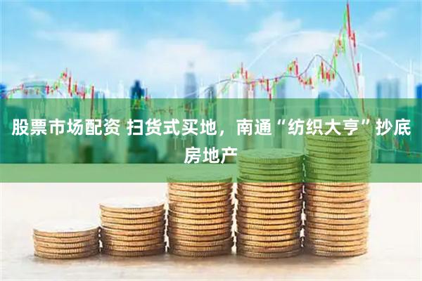 股票市场配资 扫货式买地，南通“纺织大亨”抄底房地产