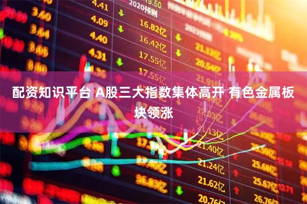配资知识平台 A股三大指数集体高开 有色金属板块领涨