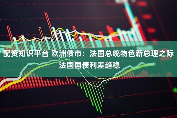 配资知识平台 欧洲债市：法国总统物色新总理之际 法国国债利差趋稳
