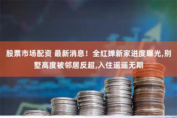 股票市场配资 最新消息！全红婵新家进度曝光,别墅高度被邻居反超,入住遥遥无期