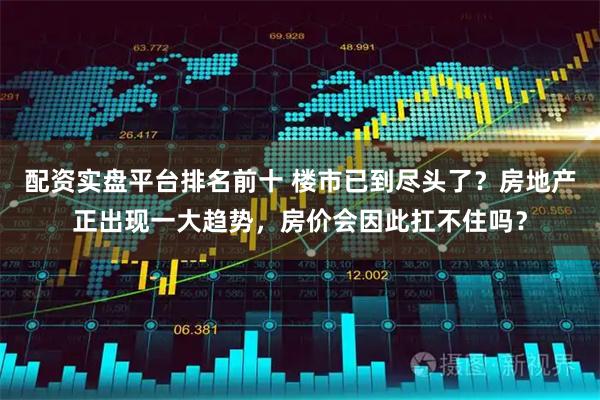 配资实盘平台排名前十 楼市已到尽头了？房地产正出现一大趋势，房价会因此扛不住吗？
