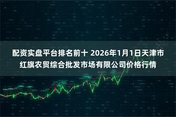 配资实盘平台排名前十 2026年1月1日天津市红旗农贸综合批发市场有限公司价格行情