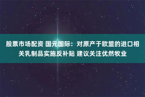 股票市场配资 国元国际：对原产于欧盟的进口相关乳制品实施反补贴 建议关注优然牧业