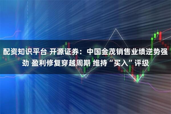 配资知识平台 开源证券：中国金茂销售业绩逆势强劲 盈利修复穿越周期 维持“买入”评级