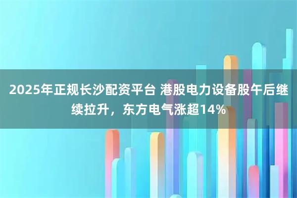 2025年正规长沙配资平台 港股电力设备股午后继续拉升，东方电气涨超14%