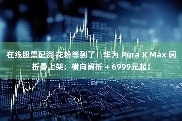 在线股票配资 花粉等到了！华为 Pura X Max 阔折叠上架：横向阔折 + 6999元起！