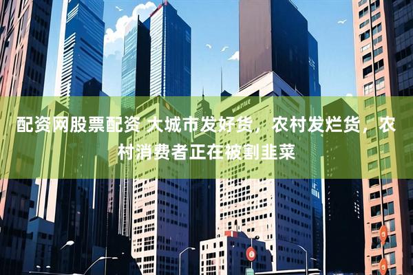 配资网股票配资 大城市发好货，农村发烂货，农村消费者正在被割韭菜