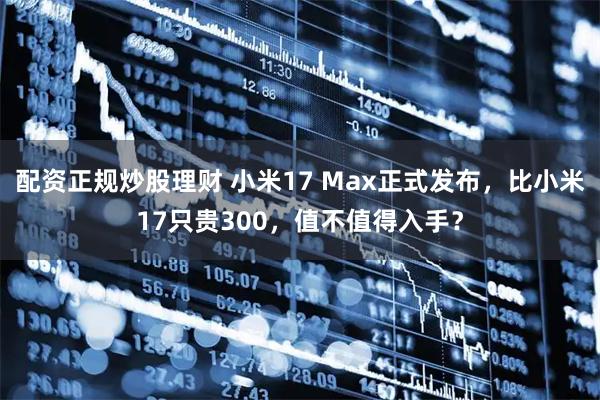 配资正规炒股理财 小米17 Max正式发布，比小米17只贵300，值不值得入手？