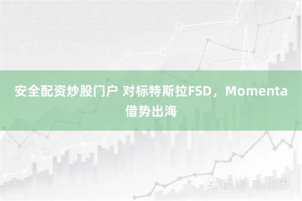 安全配资炒股门户 对标特斯拉FSD，Momenta借势出海
