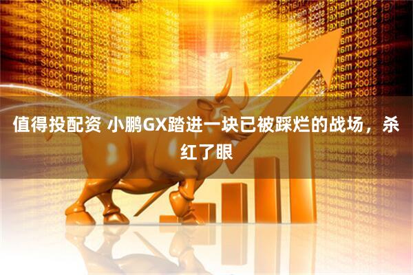 值得投配资 小鹏GX踏进一块已被踩烂的战场，杀红了眼