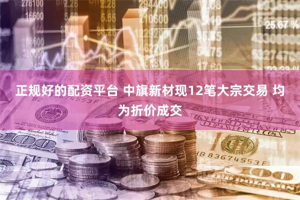 正规好的配资平台 中旗新材现12笔大宗交易 均为折价成交