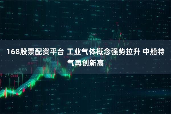 168股票配资平台 工业气体概念强势拉升 中船特气再创新高