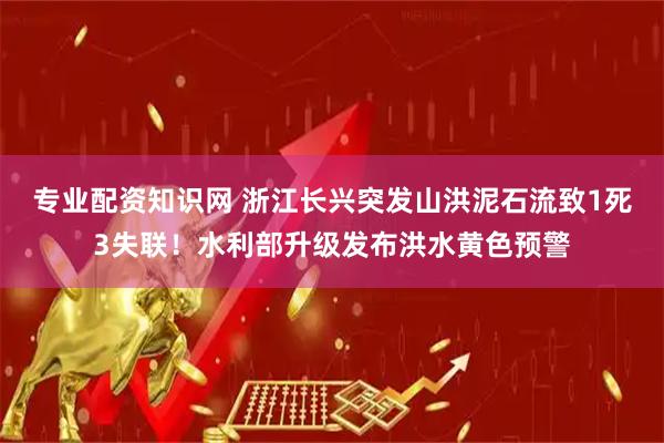 专业配资知识网 浙江长兴突发山洪泥石流致1死3失联！水利部升级发布洪水黄色预警
