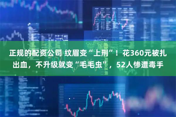正规的配资公司 纹眉变“上刑”！花360元被扎出血，不升级就变“毛毛虫”，52人惨遭毒手