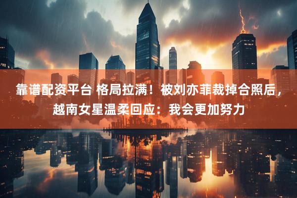 靠谱配资平台 格局拉满！被刘亦菲裁掉合照后，越南女星温柔回应：我会更加努力