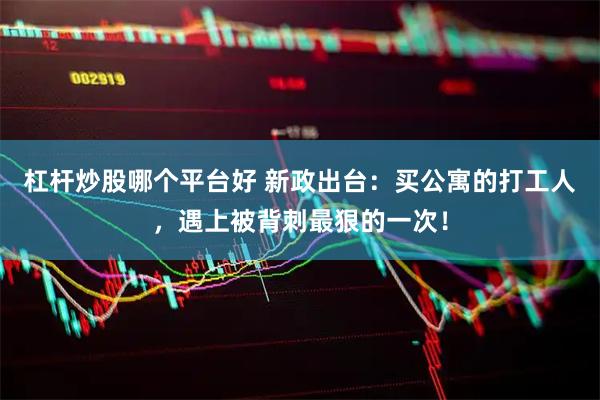 杠杆炒股哪个平台好 新政出台：买公寓的打工人，遇上被背刺最狠的一次！