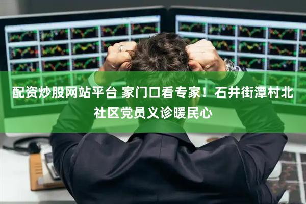配资炒股网站平台 家门口看专家！石井街潭村北社区党员义诊暖民心