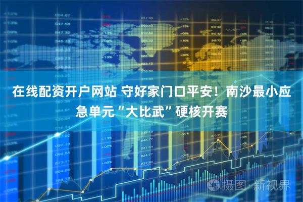 在线配资开户网站 守好家门口平安！南沙最小应急单元“大比武”硬核开赛