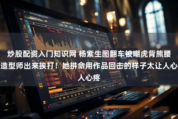 炒股配资入门知识网 杨紫生图翻车被嘲虎背熊腰，造型师出来挨打！她拼命用作品回击的样子太让人心疼