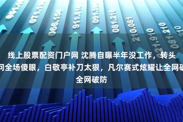 线上股票配资门户网 沈腾自曝半年没工作，转头一问全场傻眼，白敬亭补刀太狠，凡尔赛式炫耀让全网破防